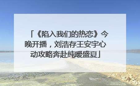 《陷入我们的热恋》今晚开播，刘浩存王安宇心动攻略奔赴纯暧盛夏