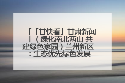 「甘快看」甘肃新闻丨（绿化南北两山 共建绿色家园）兰州新区：生态优先绿色发展 打造生态环保示范区