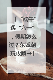 “端午”遇“六一”，假期怎么过？东城潮玩攻略→