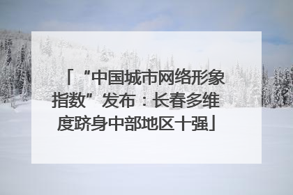 “中国城市网络形象指数”发布：长春多维度跻身中部地区十强