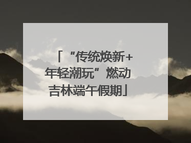 “传统焕新+年轻潮玩”燃动吉林端午假期