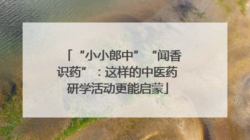 “小小郎中”“闻香识药”：这样的中医药研学活动更能启蒙