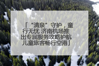 “清泉”守护，童行无忧 济南机场推出专属服务攻略护航儿童旅客畅行空港