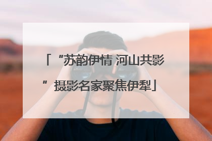 “苏韵伊情 河山共影”摄影名家聚焦伊犁