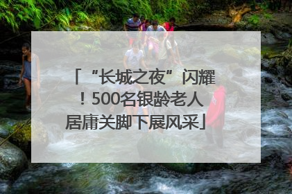 “长城之夜”闪耀！500名银龄老人居庸关脚下展风采