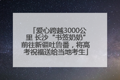 爱心跨越3000公里 长沙“书签奶奶”前往新疆吐鲁番，将高考祝福送给当地考生