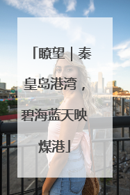 瞭望｜秦皇岛港湾，碧海蓝天映煤港