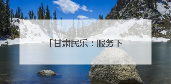 甘肃民乐：服务下沉“零距离” 为民服务“增温度”