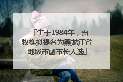 生于1984年，贾牧樵拟提名为黑龙江省地级市副市长人选