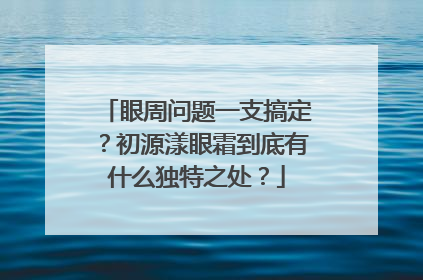 眼周问题一支搞定？初源漾眼霜到底有什么独特之处？