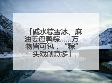 碱水粽雪冰、麻油姜母鸭粽……万物皆可包，“粽”头戏创意多