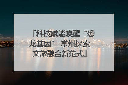 科技赋能唤醒“恐龙基因” 常州探索文旅融合新范式