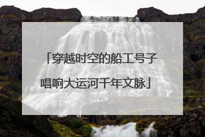 穿越时空的船工号子唱响大运河千年文脉