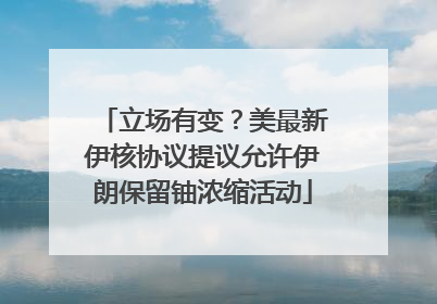 立场有变？美最新伊核协议提议允许伊朗保留铀浓缩活动