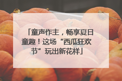 童声作主，畅享夏日童趣！这场“西瓜狂欢节”玩出新花样