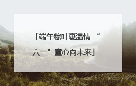 端午粽叶裹温情 “六一”童心向未来