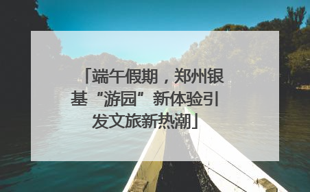 端午假期，郑州银基“游园”新体验引发文旅新热潮
