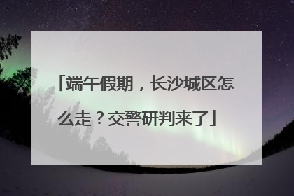 端午假期，长沙城区怎么走？交警研判来了