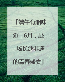 端午有湘味⑧｜6月，赴一场长沙非遗的青春盛宴
