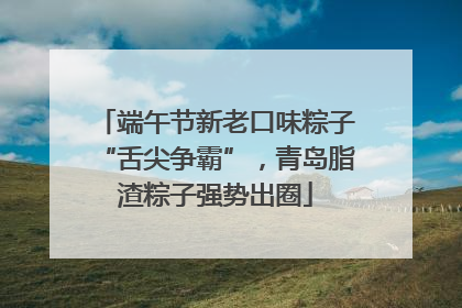 端午节新老口味粽子“舌尖争霸”，青岛脂渣粽子强势出圈