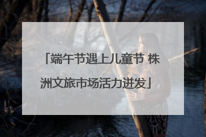 端午节遇上儿童节 株洲文旅市场活力迸发