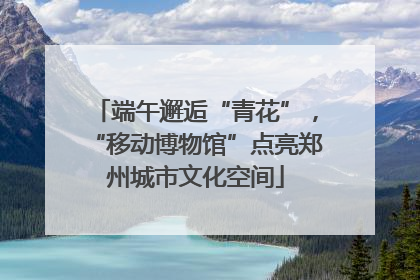 端午邂逅“青花”，“移动博物馆”点亮郑州城市文化空间