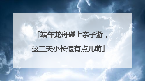 端午龙舟碰上亲子游，这三天小长假有点儿萌