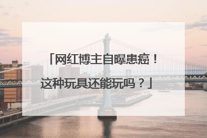 网红博主自曝患癌！这种玩具还能玩吗？