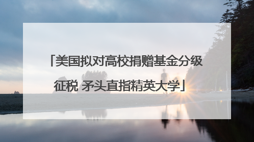 美国拟对高校捐赠基金分级征税 矛头直指精英大学