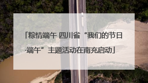 粽情端午 四川省“我们的节日·端午”主题活动在南充启动