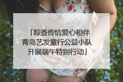 粽香传情爱心相伴 青岛艺发童行公益小队开展端午特别行动