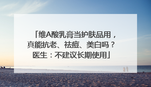 维A酸乳膏当护肤品用，真能抗老、祛痘、美白吗？医生：不建议长期使用