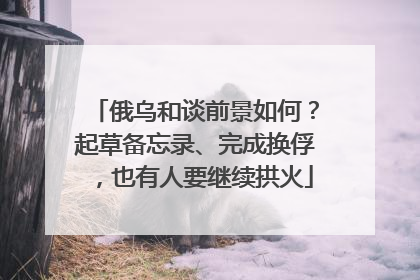 俄乌和谈前景如何？起草备忘录、完成换俘，也有人要继续拱火