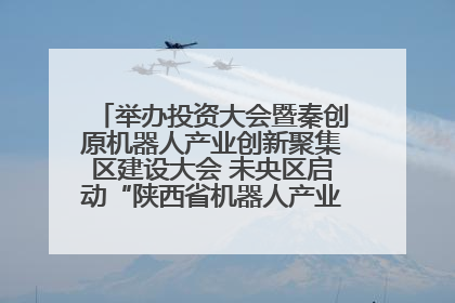 举办投资大会暨秦创原机器人产业创新聚集区建设大会 未央区启动“陕西省机器人产业聚集区”建设