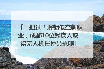 一把过！解锁低空新职业，成都10位残疾人取得无人机操控员执照
