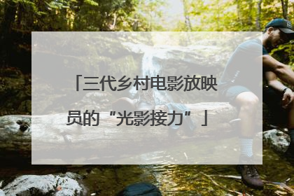 三代乡村电影放映员的“光影接力”