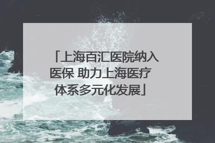 上海百汇医院纳入医保 助力上海医疗体系多元化发展