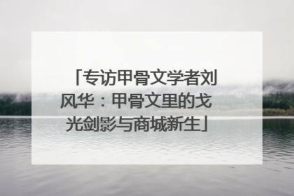 专访甲骨文学者刘风华：甲骨文里的戈光剑影与商城新生