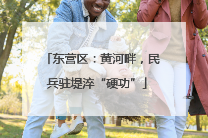 东营区：黄河畔，民兵驻堤淬“硬功”