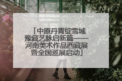 中原丹青绽雪域 豫藏艺脉启新篇——河南美术作品西藏展暨全国巡展启动
