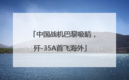 中国战机巴黎吸睛，歼-35A首飞海外