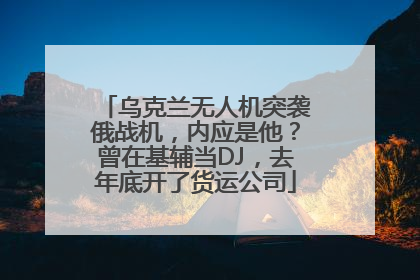 乌克兰无人机突袭俄战机，内应是他？曾在基辅当DJ，去年底开了货运公司