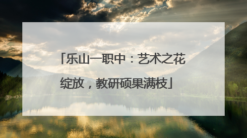 乐山一职中：艺术之花绽放，教研硕果满枝