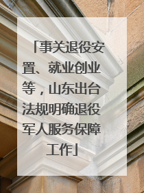 事关退役安置、就业创业等，山东出台法规明确退役军人服务保障工作