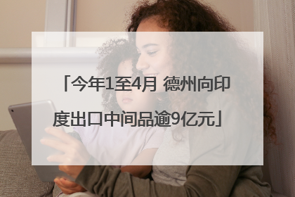 今年1至4月 德州向印度出口中间品逾9亿元