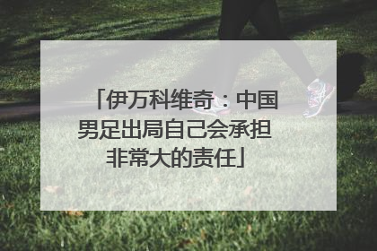 伊万科维奇：中国男足出局自己会承担非常大的责任