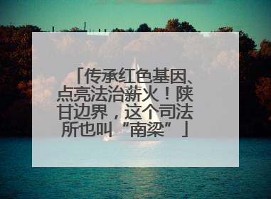 传承红色基因、点亮法治薪火！陕甘边界，这个司法所也叫“南梁”