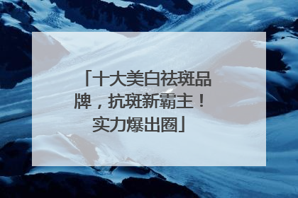 十大美白祛斑品牌，抗斑新霸主！实力爆出圈