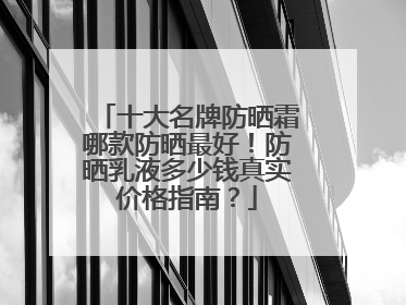 十大名牌防晒霜哪款防晒最好！防晒乳液多少钱真实价格指南？