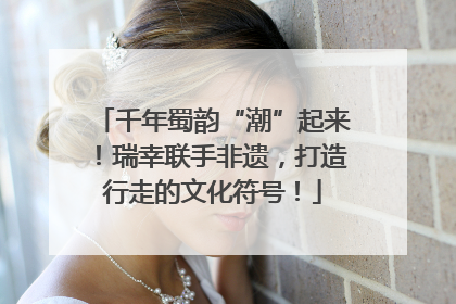 千年蜀韵“潮”起来！瑞幸联手非遗，打造行走的文化符号！